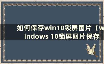 如何保存win10锁屏图片（windows 10锁屏图片保存在哪里）